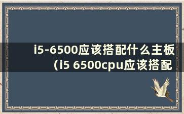 i5-6500应该搭配什么主板（i5 6500cpu应该搭配什么主板）